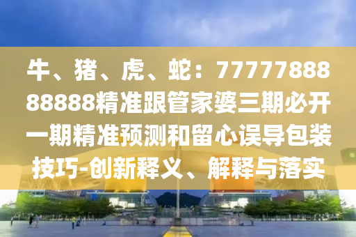 牛、豬、虎、蛇：7777788888888精準(zhǔn)跟管家婆三期必開一期精準(zhǔn)預(yù)測和留心誤導(dǎo)包裝技巧-創(chuàng)新釋義、解釋與落實