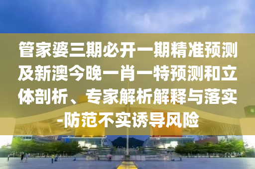 管家婆三期必開一期精準(zhǔn)預(yù)測及新澳今晚一肖一特預(yù)測和立體剖析、專家解析解釋與落實(shí)-防范不實(shí)誘導(dǎo)風(fēng)險(xiǎn)