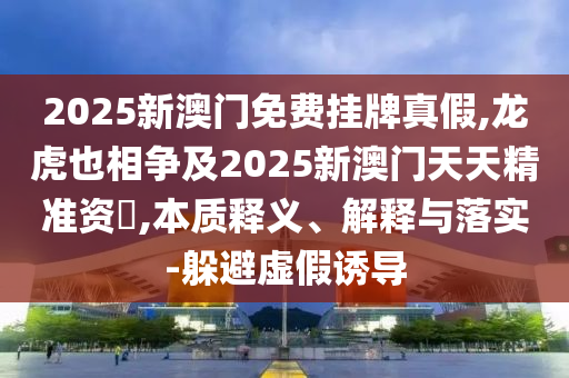 2025新澳門免費掛牌真假,龍虎也相爭及2025新澳門天天精準資枓,本質(zhì)釋義、解釋與落實-躲避虛假誘導