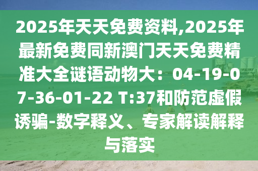 2025年天天免費(fèi)資料,2025年最新免費(fèi)同新澳門天天免費(fèi)精準(zhǔn)大全謎語動物大：04-19-07-36-01-22 T:37和防范虛假誘騙-數(shù)字釋義、專家解讀解釋與落實(shí)