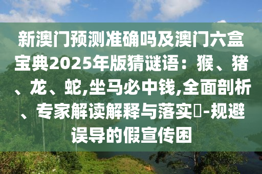新澳門預測準確嗎及澳門六盒寶典2025年版猜謎語：猴、豬、龍、蛇,坐馬必中錢,全面剖析、專家解讀解釋與落實?-規(guī)避誤導的假宣傳困