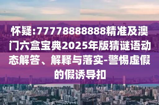 懷疑:77778888888精準(zhǔn)及澳門(mén)六盒寶典2025年版猜謎語(yǔ)動(dòng)態(tài)解答、解釋與落實(shí)-警惕虛假的假誘導(dǎo)扣