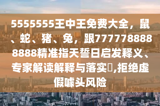 5555555王中王免費(fèi)大全，鼠、蛇、豬、兔，跟7777788888888精準(zhǔn)指天誓日啟發(fā)釋義、專家解讀解釋與落實(shí)?,拒絕虛假噱頭風(fēng)險(xiǎn)