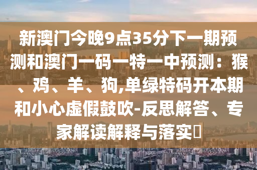 新澳門今晚9點(diǎn)35分下一期預(yù)測(cè)和澳門一碼一特一中預(yù)測(cè)：猴、雞、羊、狗,單綠特碼開本期和小心虛假鼓吹-反思解答、專家解讀解釋與落實(shí)?