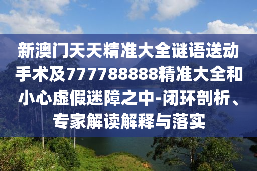 新澳門天天精準(zhǔn)大全謎語送動手術(shù)及777788888精準(zhǔn)大全和小心虛假迷障之中-閉環(huán)剖析、專家解讀解釋與落實(shí)