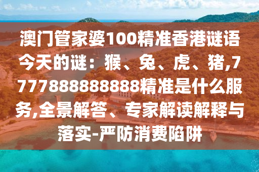 澳門管家婆100精準(zhǔn)香港謎語今天的謎：猴、兔、虎、豬,7777888888888精準(zhǔn)是什么服務(wù),全景解答、專家解讀解釋與落實(shí)-嚴(yán)防消費(fèi)陷阱