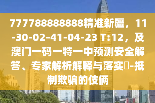 777788888888精準(zhǔn)新疆，11-30-02-41-04-23 T:12，及澳門一碼一特一中預(yù)測安全解答、專家解析解釋與落實(shí)?-抵制欺騙的伎倆