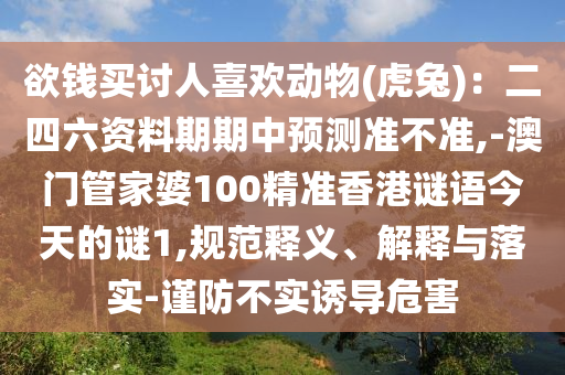 欲錢買討人喜歡動物(虎兔)：二四六資料期期中預(yù)測準(zhǔn)不準(zhǔn),-澳門管家婆100精準(zhǔn)香港謎語今天的謎1,規(guī)范釋義、解釋與落實(shí)-謹(jǐn)防不實(shí)誘導(dǎo)危害