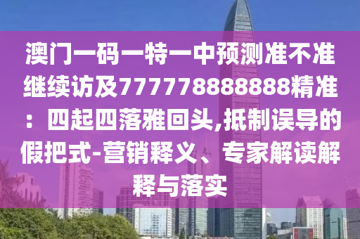澳門一碼一特一中預(yù)測準(zhǔn)不準(zhǔn)繼續(xù)訪及777778888888精準(zhǔn)：四起四落雅回頭,抵制誤導(dǎo)的假把式-營銷釋義、專家解讀解釋與落實