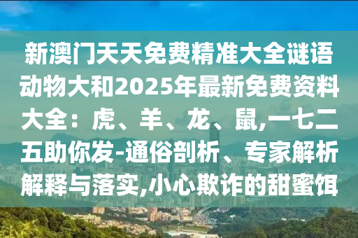 新澳門天天免費精準(zhǔn)大全謎語動物大和2025年最新免費資料大全：虎、羊、龍、鼠,一七二五助你發(fā)-通俗剖析、專家解析解釋與落實,小心欺詐的甜蜜餌