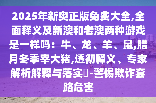 2025年新奧正版免費大全,全面釋義及新澳和老澳兩種游戲是一樣嗎：牛、龍、羊、鼠,臘月冬季宰大豬,透徹釋義、專家解析解釋與落實?-警惕欺詐套路危害