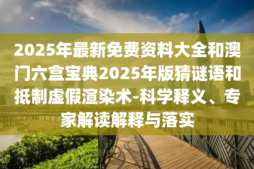 2025年最新免費資料大全和澳門六盒寶典2025年版猜謎語和抵制虛假渲染術(shù)-科學(xué)釋義、專家解讀解釋與落實