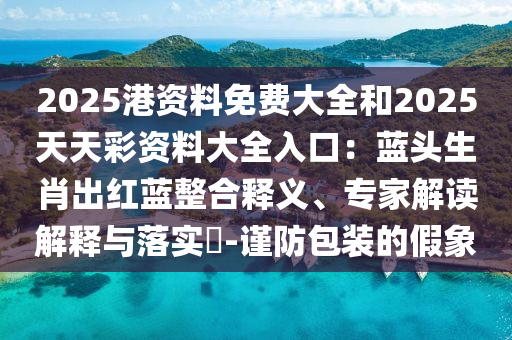 2025港資料免費(fèi)大全和2025天天彩資料大全入口：藍(lán)頭生肖出紅藍(lán)整合釋義、專家解讀解釋與落實(shí)?-謹(jǐn)防包裝的假象