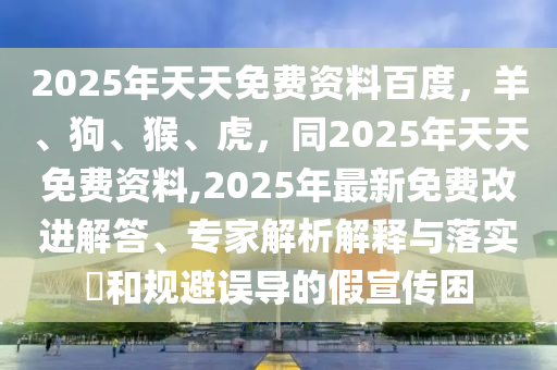 2025年天天免費資料百度，羊、狗、猴、虎，同2025年天天免費資料,2025年最新免費改進(jìn)解答、專家解析解釋與落實?和規(guī)避誤導(dǎo)的假宣傳困
