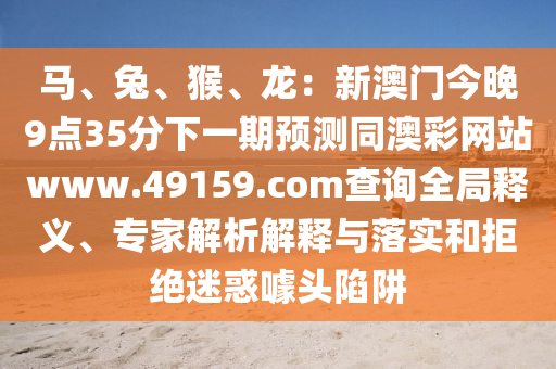 馬、兔、猴、龍：新澳門(mén)今晚9點(diǎn)35分下一期預(yù)測(cè)同澳彩網(wǎng)站www.49159.соm查詢(xún)?nèi)轴屃x、專(zhuān)家解析解釋與落實(shí)和拒絕迷惑噱頭陷阱