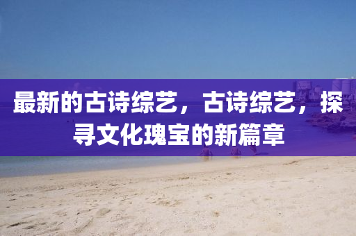 石家莊阿鷗環(huán)保科技有限公司最新的古詩綜藝，古詩綜藝，探尋文化瑰寶的新篇章