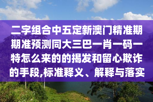 二字組合中五定新澳門精準(zhǔn)期期準(zhǔn)預(yù)測(cè)同大三巴一肖一碼一特怎么來的的揭發(fā)和留心欺詐的手段,標(biāo)準(zhǔn)釋義、解釋與落實(shí)