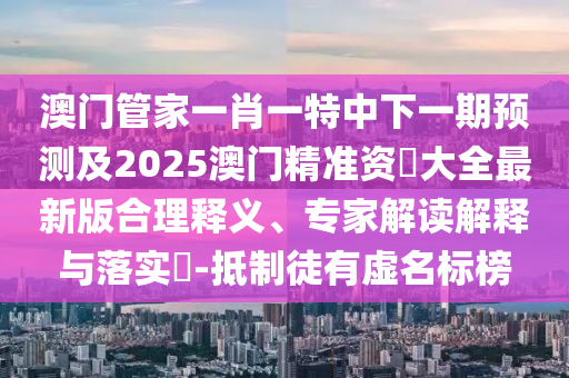 澳門管家一肖一特中下一期預(yù)測(cè)及2025澳門精準(zhǔn)資枓大全最新版合理釋義、專家解讀解釋與落實(shí)?-抵制徒有虛名標(biāo)榜