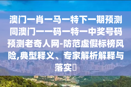 澳門一肖一馬一特下一期石家莊阿鷗環(huán)?？萍加邢薰绢A(yù)測同澳門一一碼一特一中獎號碼預(yù)測老奇人網(wǎng)-防范虛假標(biāo)榜風(fēng)險,典型釋義、專家解析解釋與落實?