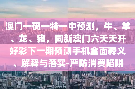 澳門一碼一特一中預(yù)測(cè)，牛、羊、龍、豬，同新澳門六天天開好彩下一期預(yù)測(cè)手機(jī)全面釋義、解釋與落實(shí)-嚴(yán)防消費(fèi)陷阱