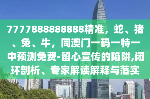 7777888888888精準，蛇、豬、兔、牛，同澳門一碼一特一中預測免費-留心宣傳的陷阱,閉環(huán)剖析、專家解讀解釋與落實