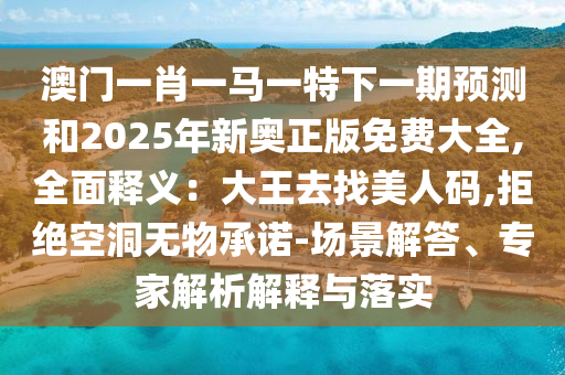 澳門一肖一馬一特下一期預(yù)測和2025年新奧正版免費(fèi)大全,全面釋義：大王去找美人碼,拒絕空洞無物承諾-場景解答、專家解析解釋與落實(shí)
