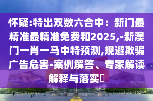 懷疑:特出雙數(shù)六合中：新門最精準(zhǔn)最精準(zhǔn)免費(fèi)和2025,-新澳門一肖一馬中特預(yù)測,規(guī)避欺騙廣告危害-案例解答、專家解讀解釋與落實(shí)?