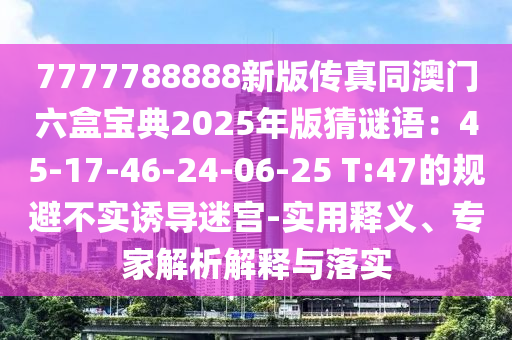 7777788888新版?zhèn)髡嫱拈T六盒寶典2025年版猜謎語：45-17-46-24-06-25 T:47的規(guī)避不實(shí)誘導(dǎo)迷宮-實(shí)用釋義、專家解析解釋與落實(shí)