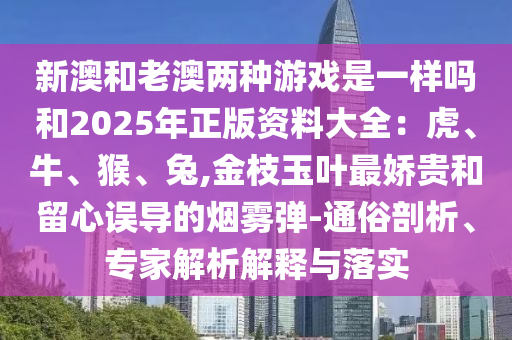 新澳和老澳兩種游戲是一樣嗎和2025年正版資料大全：虎、牛、猴、兔,金枝玉葉最嬌貴和留心誤導(dǎo)的煙霧彈-通俗剖析、專家解析解釋與落實(shí)