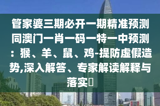 管家婆三期必開(kāi)一期精準(zhǔn)預(yù)測(cè)同澳門一肖一碼一特一中預(yù)測(cè)：猴、羊、鼠、雞-提防虛假造勢(shì),深入解答、專家解讀解釋與落實(shí)?