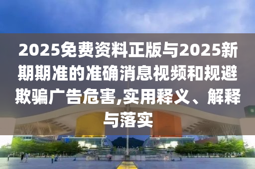 2025免費資料正版與2025新期期準的準確消息視頻和規(guī)避欺騙廣告危害,實用釋義、解釋與落實