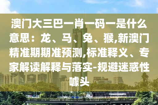 澳門大三巴一肖一碼一是什么意思：龍、馬、兔、猴,新澳門精準期期準預測,標準釋義、專家解讀解釋與落實-規(guī)避迷惑性噱頭