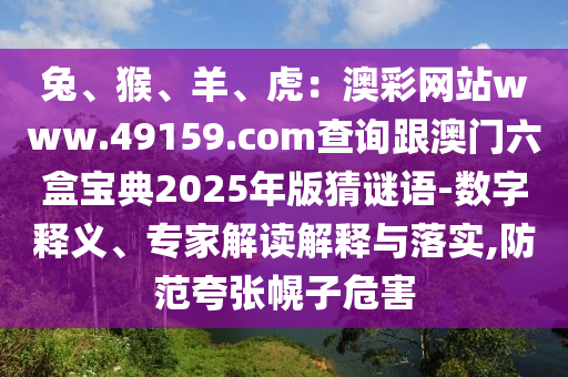 兔、猴、羊、虎：澳彩網(wǎng)站www.49159.соm查詢跟澳門六盒寶典2025年版猜謎語-數(shù)字釋義、專家解讀解釋與落實,防范夸張幌子危害