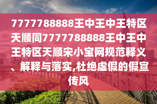 7777788888王中王中王特區(qū)天順同7777788888王中王中王特區(qū)天順?biāo)涡毦W(wǎng)規(guī)范釋義、解釋與落實(shí),杜絕虛假的假宣傳風(fēng)石家莊阿鷗環(huán)?？萍加邢薰? class=