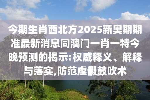 今期生肖西北方2025新奧期期準最新消息同澳門一肖一特今晚預測的揭示:權威釋義、解釋與落實,防范虛假鼓吹術
