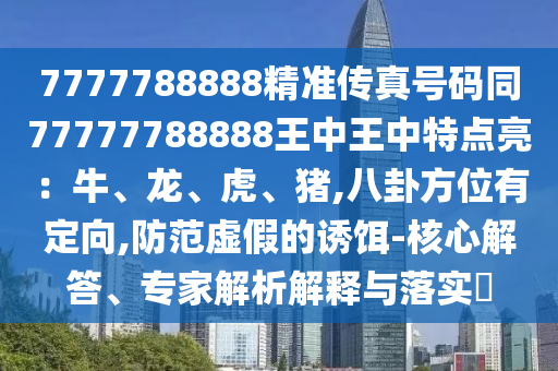 7777788888精準傳真號碼同77777788888王中王中特點亮：牛、龍、虎、豬,八卦方位有定向,防范虛假的誘餌-核心解答、專家解析解釋與落實?