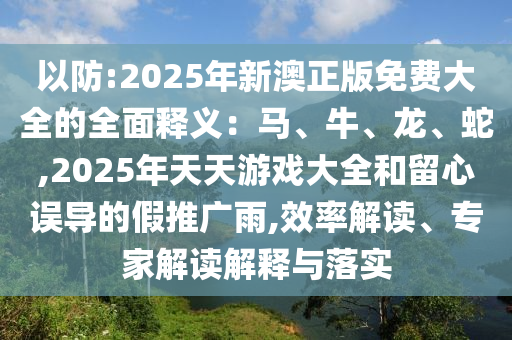 以防:2025年新澳正版免費大全的全面釋義：馬、牛、龍、蛇,2025年天天游戲大全和留心誤導的假推廣雨,效率解讀、專家解讀解釋與落實