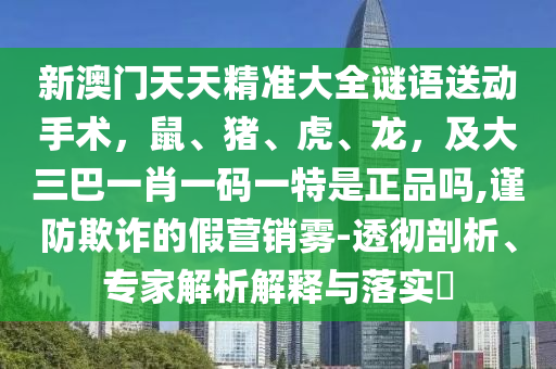 新澳門天天精準大全謎語送動手術(shù)，鼠、豬、虎、龍，及大三巴一肖一碼一特是正品嗎,謹防欺詐的假營銷霧-透徹剖析、專家解析解釋與落實?