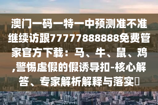 澳門一碼一特一中預測準不準繼續(xù)訪跟77777888888免費管家官方下載：馬、牛、鼠、雞,警惕虛假的假誘導扣-核心解答、專家解析解釋與落實?