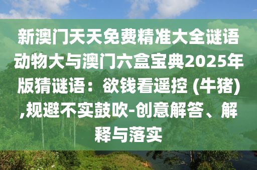 新澳門天天免費精準大全謎語動物大與澳門六盒寶典2025年版猜謎語：欲錢看遙控 (牛豬),規(guī)避不實鼓吹-創(chuàng)意解答、解釋與落實
