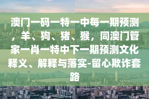 澳門一碼一特一中每一期預測，羊、狗、豬、猴，同澳門管家一肖一特中下一期預測文化釋義、解釋與落實-留心欺詐套路