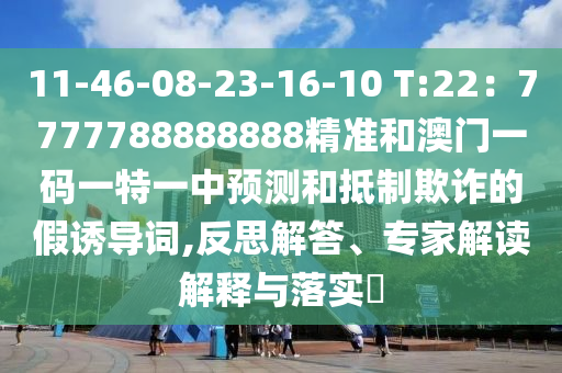11-46-08-23-16-10 T:22：7777788888888精準和澳門一碼一特一中預測和抵制欺詐的假誘導詞,反思解答、專家解讀解釋與落實?