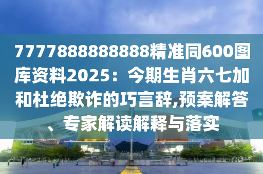 7777888888888精準(zhǔn)同600圖庫(kù)資料2025：今期生肖六七加和杜絕欺詐的巧言辭,預(yù)案解答、專(zhuān)家解讀解釋與落實(shí)