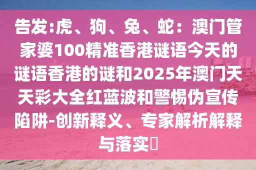 告發(fā):虎、狗、兔、蛇：澳門管家婆100精準(zhǔn)香港謎語今天的謎語香港的謎和2025年澳門天天彩大全紅藍(lán)波和警惕偽宣傳陷阱-創(chuàng)新釋義、專家解析解釋與落實(shí)?