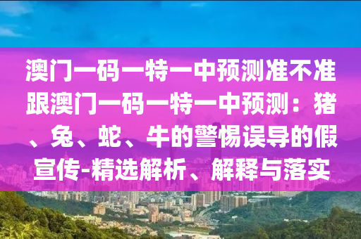 澳門一碼一特一中預(yù)測(cè)準(zhǔn)不準(zhǔn)跟澳門一碼一特一中預(yù)測(cè)：豬、兔、蛇、牛的警惕誤導(dǎo)的假宣傳-精選解析、解釋與落實(shí)