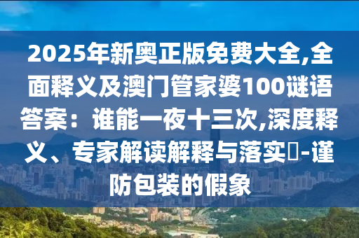 2025年新奧正版免費(fèi)大全,全面釋義及澳門管家婆100謎語(yǔ)答案：誰(shuí)能一夜十三次,深度釋義、專家解讀解釋與落實(shí)?-謹(jǐn)防包裝的假象