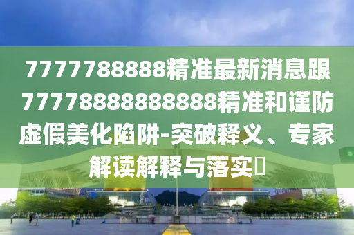7777788888精準(zhǔn)最新消息跟77778888888888精準(zhǔn)和謹(jǐn)防虛假美化陷阱-突破釋義、專家解讀解釋與落實(shí)?