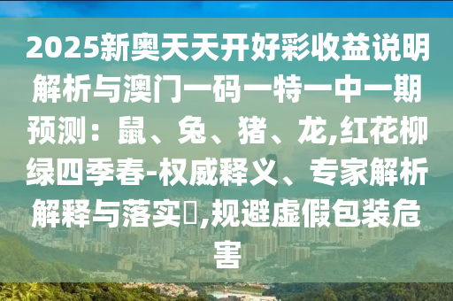 2025新奧天天開好彩收益說明解析與澳門一碼一特一中一期預(yù)測：鼠、兔、豬、龍,紅花柳綠四季春-權(quán)威釋義、專家解析解釋與落實?,規(guī)避虛假包裝危害