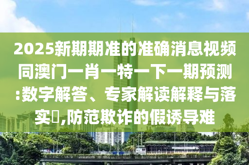 2025新期期準(zhǔn)的準(zhǔn)確消息視頻同澳門一肖一特一下一期預(yù)測:數(shù)字解答、專家解讀解釋與落實?,防范欺詐的假誘導(dǎo)難