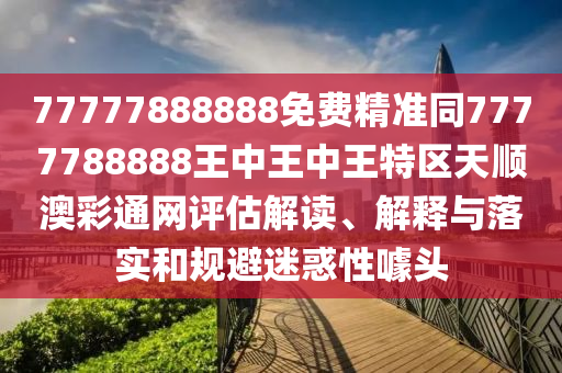 77777888888免費(fèi)精準(zhǔn)同7777788888王中王中王特區(qū)天順澳彩通網(wǎng)評估解讀石家莊阿鷗環(huán)?？萍加邢薰?、解釋與落實(shí)和規(guī)避迷惑性噱頭
